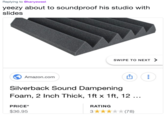 Replying to @kanyewest yeezy about to soundproof his studio with slides SWIPE TO NEXT 〉 Amazon.com 凹 Silverback Sound Dampening Foam, 2 Inch Thick, 1ft x 1ft, 12 PRICE* RATING $36.95 3★★★★★(78)