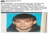 Metro Nashville PD @MNPDNashville BREAKING: Travis Reinking, 29, of Morton, IL, is person of interest in Waffle House shooting. Vehicle the gunman arrived in is registered to him. Gunman last seen walking south on Murfreesboro Pike. He shed is coat and is nude. See Reinking? Pls call 615- 862-8600 immediately.