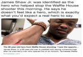 James Shaw Jr. was identified as the hero who helped stop the Waffle House shooter this morning. He says he doesn't feel like a hero, which is exactly what you'd expect a real hero to say. The 29-year-old hero from Waffle House shooting: 'I saw the opportu... James Shaw Jr, a 29-year-old man is credited with saving numerous lives after he unarmed a man who opened fire on an Antioch, Tennessee Waffle tennessean.com