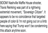 BOOM! Nashville Waffle House shooter, Travis Reinking was part of a rightwing extremist movement, "Sovereign Citizen". It appears to be no coincidence that targeted people of color & l'm not going out on a limb here saying that Trump won't be condemning this attack anytime soon.