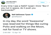 Joe Saunders @JoeTheDough Followv Every time l see a NdGT tweet I think "But if you nut in space, do it push you backwards?" Neil deGrasse Tyson neiltyson In my day, the word "Awesome" was reserved for things like curing Polio and walking on the Moon, not for food or TV shows. 2:44 AM 13 Apr 18