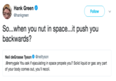 A Hank Green @hankgreen Follow So...when you nut in space...it push you backwards? Neil deGrasse Tysons. @neiltyson .@remygale You ask if ej of your body comes out, you'll recoil.