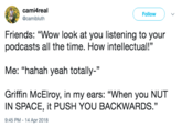 cami4real @camibluth Follow Friends: "Wow look at you listening to your podcasts all the time. How intellectual!" Me: "hahah yeah totally' Griffin McElroy, in my ears: "When you NUT IN SPACE, it PUSH YOU BACKWARDS." 9:45 PM - 14 Apr 2018 35