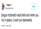 skylar Follow @zoneofadventure angus mcdonald voice] hello sirs! when you nut in space, it push you backwards. 2:38 AM - 24 Apr 2018