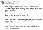 Kensington Palace @KensingtonRoyal Her Royal Highness The Duchess of Cambridge was safely delivered of a son at 1101hrs. The baby weighs 8lbs 7oz. The Duke of Cambridge was present for the birth. Her Royal Highness and her child are both doing well.