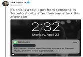 Jack Smith IVo @JackSmithlV lo jfc, this is a text I got from someone in Toronto shortly after their van attack this afternoon 2:32 Monday, April 23 MESSAGES now Early reports have identified the suspect as Samuel Hyde, a known white supremacist.
