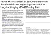 Here's the statement of security consultant Jonathan Nichols regarding the claims of blog-hacking by MSNBC's Joy Reid old blog compromised, some of the recently circulated posts were not even on the site at any time, suggesting that these instances may be the result of screenshot manipulation with the intent to tarnish Ms. Reid's character. Oddly there were no responses in the comments section of the entries, despite the inflammatory nature of the posts. If those posts were real, they would have undoubtedly elicited responses from Ms. Reid's base. There was also no contemporaneous verification or memory from Ms. Reid's peers or individuals she reqularly debated online Five months ago, we found evidence Joy Reid's now-defunct blog, The Reid Report, was breached after a review of suspicious activity We discovered that login information used to access the blog was available on the Dark Web and that fraudulent entries -featuring offensive statements - were entered with suspicious formatting and time stamps. The posts included hate speech targeting marginalized communities and Ms. Reid has been explicit in condemning them. As a result we are continuing our own investigation and cooperating with federal law enforcement in their attempt to identify the source of this activity. Some of the posts in question were made while Ms. Reid was on the radio hosting her show. Text and visual styling was inconsistent with her original entries In December, shortly after the review, Ms. Reid's attorney wrote to archive.org and Blogger.com to advise them that the blog had been compromised, and that the pages appearing in the Wayback Machine archive included fraudulent posts The letters detail the evidence that many of the blog posts were made up, including the times posted (times when Ms. Reid hosted her radio show), unusual structure and anomalies within the posts and ghosting around images We also asked Blogger.com for forensic data such as time stamps, IP addresses, and User-Agent data which would help us to learn more about the posts and where the fraudulent poster might be located. Blogger.com told us the data was not available At no time has Ms. Reid claimed that the Wayback Machine was hacked, though early in our investigation, we were made aware of a breach at archive.org which may have correlated with the fraudulent blog posts we observed on their website. We simply wanted to ascertain whether that breach was related to the compromising of Ms. Reid's blog Once our team determined that the two intrusions were unrelated, we merely attempted to have the fraudulent posts removed from archive.org. They refused this request Respectfully Jonathan Nichols Independent Security Consultant Jonathan Nichols is an independent security consultant. He has played a role in predicting, detecting, and mitigating some of the largest hacking campaigns in recent years. As part of Operation Iraqi Freedom and Operation Enduring Freedom, Jon spent three years deployed in support of NATO Special Operations. Jon has years of experience in building cyber secunity teams which focus on the humans behind the keyboards and the underlying influences which