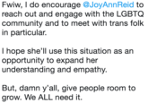 Fwiw, I do encourage @JoyAnnReid to reach out and engage with the LGBTOQ community and to meet with trans folk in particular. I hope she'll use this situation as an opportunity to expand her understanding and empathy. But, damn y'all, give people room to grow. We ALL need it.