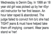 Wednesday is Denim Day. In 1999 an 18 year old girl was picked up by her 45yr old instructor for her first lesson. An hour later r---- & abandoned. The judge failed to convict him b/c she had TIGHT jeans & must have helped take them off implying consent. Wear jeans stand w/ her!
