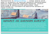 Tomorrow is #DenimDay-wear jeans and teal in support of sexual assault awareness! Denim day stands against assault, victim blaming & destructive attitudes. Get educated on consent & become aware of r--- culture 乙 WHAT IS DENIM DAY? The campaign was originally triggered by a ruling by the Italian Supreme Court where a r--- conviction was overturned because the justices felt that since the victim was wearing tight jeans she must have helped her r----- remove her jeans, thereby implying consent. The following day, the women in the Italian Parliament came to work wearing jeans in solidarity with the victim. The Denim Day campaign was developed in response to this case and the activism surrounding it. Since then, wearing jeans on Denim Day has become a symbol of protest against erroneous and destructive attitudes about sexual assault.