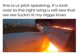 this is ur pilot speaking, if u look over to the right wing u will see that we are f----- lit my n---- Imao