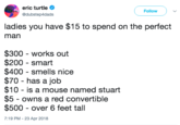 eric turtle @dubstep4dads Follow ladies you have $15 to spend on the perfect man $300 - works out $200 smart $400 smells nice $70 has a job $10 - is a mouse named stuart $5 - owns a red convertible $500 over 6 feet tall 7:19 PM-23 Apr 2018