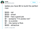 renée @NOZOMITOUJOUS Follow ladies you have $5 to build the perfect man $300 - tall $200 smart $400 - has a good job $1 - screams "I'm pickle rick" $3 - is a pickle $1 - His name is Rick $500 - attractive 2:56 PM- 25 Apr 2018