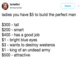 tortellini @ridleyrobbie Follow ladies you have $5 to build the perfect man $300 - tall $200 - smart $400 has a good job $1 bright blue eyes $3 - wants to destroy westeros $1 - king of an undead army $500 - attractive