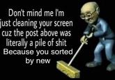 Don't mind me l'm just cleaning your screen cuz the post above was literally a pile of s--- Because you sorted by new
