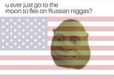 u ever just go to the moon to flex on Russian n-----?