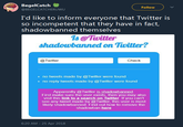 BegelCatch @BEGELCATCHERUWU Follow I'd like to inform everyone that Twitter is so incompetent that they have in fact, shadowbanned themselves @Tiwitter shadowbanned on Twitter? @Twitter Check no tweets made by@Twitter were found . no reply tweets made by Twitter were found Apparently @Twitter is shadowbanned First make sure the user exists, then you may also visit this link to a search on Twitter. If you can't see any tweet made by @Twitter, this user is most likely shadowbanned. Find out how to remove the shadowban here 6:20 AM -25 Apr 2018