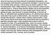 And of course we have Sarah Huckabee Sanders, we are graced with Sarah's presence tonight. I have to say I'm a little star struck. I love you as Aunt Lydia in The Handmaid's Tale. Mike Pence, if you haven't seen it you would love it. Every time Sarah steps up to the podium, I get excited because I'm not really sure what we're going to get, you know? A press briefing, a bunch of lies, or divided into softball teams. It's shirts and skins and don't be such a little bitch, Jim Acosta! I actually really like Sarah, I think she's really resourceful. Like, she burns facts and then she uses that ash to create a perfect smoky eye. Like maybe she's born with it, maybe it's lies. It's probably lies. And I'm never really sure what to call Sarah Huckabee Sanders. You know, is it Sarah Sanders, is it Sarah Huckabee Sanders, is it cousin Huckabee, is it Auntie Huckabee Sanders. Whats Uncle Tom but for white women who disappoint other white women? Oh, I know, Ann Coulter.