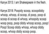 Kanye 2013: I am Shakespeare in the flesh. Kanye 2018: Poopidy scoop, scoopdiddy whoop, whoop, di scoop, di poop, poop di scoop di scoop di whoop, whoopidy scoop woop poop, poop diddy whoop scoop, poop! Poop! Scoop diddy whoop, whoop diddy scoop, whoop diddy scoop poop.