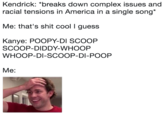 Kendrick: "breaks down complex issues and racial tensions in America in a single song Me: that's s--- cool I guess Kanye: POOPY-DI SCOOP SCOOP-DIDDY-WHOOP WHOOP-DI-SCOOP-DI-POOP Me: