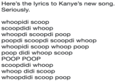 Here's the lyrics to Kanye's new song Seriously. whoopidi scoop scoopdidi whoop whoopdi scoopdi poop poopdi scoopdi scoopdi whoop whoopidi scoop whoop poop poop didi whoop scoop POOP POOP scoopdidi whoop whoop didi scoop whoopdidi scoop poop