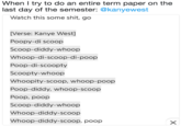 When I try to do an entire term paper on the last day of the semester: @kanyewest Watch this some s---, go [Verse: Kanye West] Poopy-di scoop Scoop-diddy-whoop Whoop-di-scoop-di-poop Poop-di-scoopty Scoopty-whoop Whoopity-scoop, whoop-poop Poop-diddy, whoop-scoop Poop, poop Scoop-diddy-whoop Whoop-diddy-scoop Whoop-diddy-scoop, poop