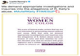 Lupita Nyong'o @Lupita Nyongo We demand appropriate investigations and inquiries into the allegations of R. Kelly's abuse. #MuteRKelly #TIMESUPn To Our Fellow WOMEN OF COLOR The scars of history make certain that we are not interested in persecuting anyone without just cause. With that said, we demand appropriate investigations and inquiries into the allegations of R. Kelly's abuse made by women of color and their families for over two decades now. And we declare with gr vigilance and a united voice to anyone who wants to silence us THEIR TIME IS UP TIME'S