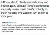 1) Doctor should clearly lose his license; and 2) Once again, because Trump’s relationships are purely transactional, there’s probably no one in his circle who wouldn’t turn on him at some point. 1) Doctor should clearly lose his license; and 2) Once again, because Trump's relationships are purely transactional, there's probably no one in his circle who wouldn't turn on him at some point. Jim Sciutto Φ @jímsciutto Breaking: President Trump dictated 2015 letter his doctor wrote declaring him the "healthiest individual ever elected to the presidency" says letter's author Dr. Harold Bornstein. "He dictated that whole letter. I didn't write that letter," Bornstein told CNN's @MarquardtA