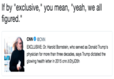 If by "exclusive," you mean, "yeah, we all figured." If by "exclusive," you mean, "yeah, we all figured." CNN Φ @CNN EXCLUSIVE: Dr. Harold Bornstein, who served as Donald Trump's physician for more than three decades, says Trump dictated the glowing health letter in 2015 cnn.it/2rjJD5!h