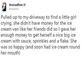 Avocadhoe @itsallzara Pulled up to my driveway to find a little girl crying, she didn't have money for the ice cream van like her friends did so I gave her enough money to get herself a nice big ice cream with sauce, sprinkles and a flake. She was so happy (and soon had ice cream round her mouth)