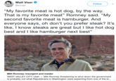 Matt Viser @mviser Follow "My favorite meat is hot dog, by the way. That is my favorite meat" Romney said. "My second favorite meat is hamburger. And everyone says, oh don't you prefer steak? It's like, I know steaks are great but I like hot dog best and I like hamburger next best" Mitt Romney: Insurgent and insider WEST VALLEY CITY, Utah - Mitt Romney threatening to shut down the government is probably not what Republicans in Washington were expecting from one of the le...