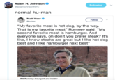 Adam H. Johnson @adamjohnsonNYC Following normal hu-man Mat Viser Follow @mviser "My favorite meat is hot dog, by the way. That is my favorite meat" Romney said. "My second favorite meat is hamburger. And everyone says, oh don't you prefer steak? It's like, I know steaks are great but I like hot dog best and I like hamburger next best" Mitt Romney: Insurgent and insider