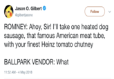 Jason O. Gilbert @gilbertiasono Follow ROMNEY: Ahoy, Sir! I'Il take one heated dog sausage, that famous American meat tube, with your finest Heinz tomato chutney BALLPARK VENDOR: What 11:52 AM -4 May 2018