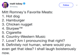 matt tobey @mtobey Follow Mitt Romney's Favorite Meats: 1. Hot dog 2. Hamburger 3. Chicken nugget 4. SlurpeeTM 5. C-------- 6. Country-Western Music 7. Love? Am I pronouncing that right? 8. Definitely not human, where would you even get that idea? I shall laugh boisterously now