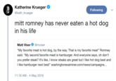 Katherine Krueger @kath_krueger Following mitt romney has never eaten a hot dog in his life Matt Viser@mviser "My favorite meat is hot dog, by the way. That is my favorite meat" Romney said. "My second favorite meat is hamburger. And everyone says, oh don't you prefer steak? It's like, I know steaks are great but I like hot dog best and I like hamburger next best" washingtonexaminer.com/news/campaigns 11:16 AM -4 May 2018
