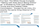 Fun fact: The White House trumpets "Talking with Kids about Being Online" as "a booklet by First Lady Melania Trump and the Federal Trade Commission." Except for an intro, it's exactly the same thing Obama's FTC put out TALKING TO YOUR KIDS TALKING TO YOUR KIDS The best way to protect your kids online? Talk to themm While kids value the opinions of their peers, most tend to rely on their parents for help on the issues that matter most The best way to protect your kids online? Telk to them. WIîle kids value the opinions of ther peers, most tend so rely on their parernts for help on the issues that Communicate your expect Be honest about your expectations in an onine context Communicatin can help your kids make smarter an decisions when they face tricky sihu specific about what's ol mits-a be unacceptable behavior Be honest about your expect in an online context. Commur can heip your kicds make sma decisions when they fece tricl specific about whet's off-limits be unacceptable behavior tart early. Start early. Young kids see their parents using all kinds of devices- and also might be playing games or watching shows on them. As soon as your chid starts using a phone, mobile device, or computer, it's time to talk to them about online behavior and safety Young kids see their parents using all kinds of devices- and also might be pleying games or weching shows on them. As soon as your child starts using a phone, mobile device, or computer, its time to talk to them about onlne behavior and safety Be patient and supportive. Be patient and supportive. Resist the urge to rush through thes your kids Most kids need to hear in n small doses, for it to sink in. If you your kids. your patience and persist long run Resist the urge to nush throug your kids. Most kids need to ir, small doses, for o sink in your kids, your petience and long nun. itiate conversations. Initiate conversations Even if your kids are comfortable approaching you dont wait for them to start the conversation. Use everyday opportunities to talk to your kids about being online For example, news stories about cyberbullying or teting while driving can spur a Even if your kids ere comfortable approaching you, dont wsit for them to start the conversation.Use everyclay opportunities to talk to your kids about beling online. For example, news stories about cyberbullying or texting while drving can spur a conversation with kids out heir experiences and your Work hard to keep the lines of com you lean your kid has done some ind inappropriate Work hard to keep the lines o สyou learn your kid has done find inappropriate Listening and taking their feelings ir conversations aloat. You may not h and being honest about that can go Uistening and taking their feel conversetions afloar You may and being honest about that c their experiences and your