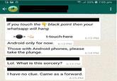.11 5596 a 7:05 pm If you touch the black point then your whatsapp will hang t-touch-here 6:13 PM Android only for now. 6:13 PM Those with Android phones, please take the plunge. 6:14 PM Lol. What is this sorcery? 6:19 PM I have no clue. Came as a forward. 6:25 PM