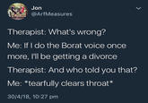 Jon E @ArfMeasures Therapist: What's wrong? Me: If I do the Borat voice once more, I'll be getting a divorce Therapist: And who told you that? Me: *tearfully clears throat * 30/4/18, 10:27 pm