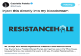 Gabriella Paella @GMPaiella Following Inject this directly into my bloodstream RESISTANCEH LE Mr. Drumpf, Your Newest Nightmare Is A Website Called ResistanceHole Hey, Drumpf (a.k.a. President Donald Trump), don't get too cozy in the White House, because there is a new website that wants to kill you. It's called ResistanceHole,.. resistancehole.clickhole.com