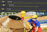K---- Today at 9:34 AM for the next month I'll be working on a construction site K---- Today at 9:53 AM not sure if I have the job yet though K---- Today at 9:53 AM I think it's more likely to be given to someone... a bit bigger I think we need someone bigger here