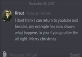 December 25, 2017 K---- I dont think I can return to youtube and besides, my example has now shown what happens to you if you go after the alt right. Merry christmas Today at 7:00 ANM Message @K---- Send