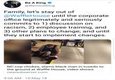 Be A King @BerniceKing Family, let's stay out of @WaffleHouse until the corporate office legitimately and seriously commits to 1) discussion on racism, 2) employee training, and 3) other plans to change; and until they start to implement changes NC cop chokes, slams black man in tuxedo to the ground at Waffle House, video shows newsobserver.com 9:06 AM-10 May 18