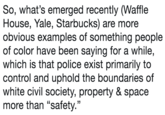 So, what's emerged recently (Waffle House, Yale, Starbucks) are more obvious examples of something people of color have been saying for a while, which is that police exist primarily to control and uphold the boundaries of white civil society, property & space more than "safety.'"