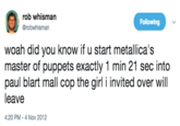 rob whisman Following @robwhisman woah did you know if u start metallica's master of puppets exactly 1 min 21 sec into paul blart mall cop the girl i invited over will leave 4:20 PM - 4 Nov 2012
