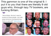 This gammon is one of the original 9. I put it to you that there are literally 9 old guys who, through lazy TV bookers, are f------ Britain. This gammon is one of the original 9.I put it to you that there are literally 9 old guys who, through lazy TV bookers, are f------ Britain. "We're Britain. We don't need to kowtow to these people. Just walk away tomorrow morning and say, 'that's it, we're off.'" #BrexitReality #BrexitReality