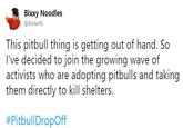 Original tweet by @BixterN Bixxy Noodles @BixterN This pitbull thing is getting out of hand. So I've decided to join the growing wave of activists who are adopting pitbulls and taking them directly to kill shelters. #PitbullDropOff