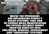 UN -VACCINATED MAYBE THE PATHOGENS ARE INFLUENCING PEOPLE'S BELIEF SYSTEMS. THAT AND OF COURSE MASS MANIPULATION VIA SPECIAL INTEREST MONEY INJECTED DIRECTLY INTO OUR MEDIA, MEDICAL, GOVERNMENT AND "EDUCATION" SYSTEMS