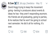 R.CaM % , @Logo-Daedalus , May 12 ﹀ David Hogg trying to keep the movement going- texting tv producers about events & ideas he has- they aren't responding anymore. His friends are all graduating, going to parties, & he realizes that he won't be going to school next semester. He did it all for nothing. It's over. 198 934