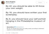 Anna Hughes Follow @AnnaGHughes By 42, you should be able to lift thrice your own weight By 16, you should have written your first screenplay By 8, you should have your self portrait hanging in the Philadelphia museum of art. MarketWatch@MarketWatch By 35, you should have twice your salary saved, according to retirement experts: on.mktw.net/2Gb4UDC 3:11 AM - 15 May 2018