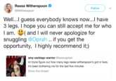 Witherspoon Response Reese Witherspoon @RWitherspoon Follow Well...l guess everybody knows now...l have 3 legs. I hope you can still accept me for who I am. (and I will never apologize for snuggling @Oprah .. if you get the opportunity, I highly recommend it;) amy santiago warrior @leiascaptain im tryna figure out how many legs reese witherspoon's got in here, it's been bothering me for the last five minutes Show this thread